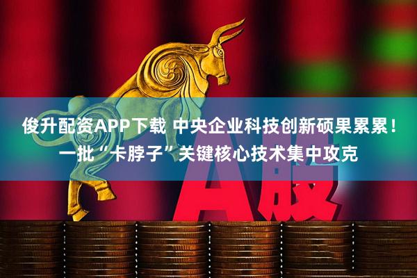 俊升配资APP下载 中央企业科技创新硕果累累！一批“卡脖子”关键核心技术集中攻克