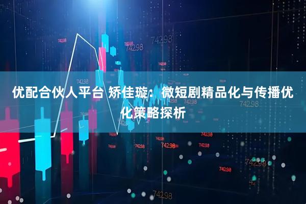 优配合伙人平台 矫佳璇：微短剧精品化与传播优化策略探析