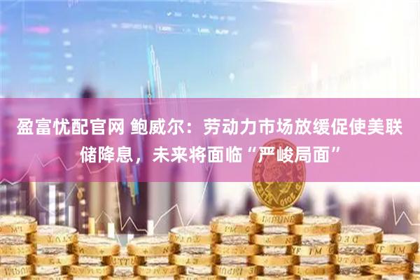 盈富忧配官网 鲍威尔：劳动力市场放缓促使美联储降息，未来将面临“严峻局面”