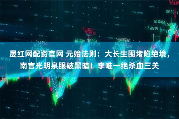 晟红网配资官网 元始法则：大长生围堵陷绝境，南宫光明泉眼破黑暗！李唯一绝杀血三关