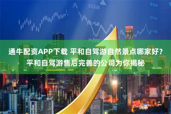 通牛配资APP下载 平和自驾游自然景点哪家好？平和自驾游售后完善的公司为你揭秘