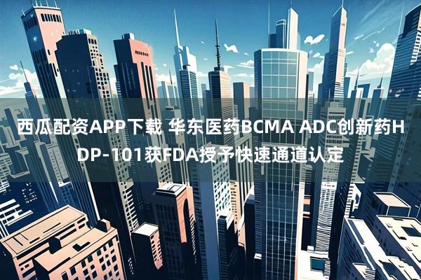 西瓜配资APP下载 华东医药BCMA ADC创新药HDP-101获FDA授予快速通道认定