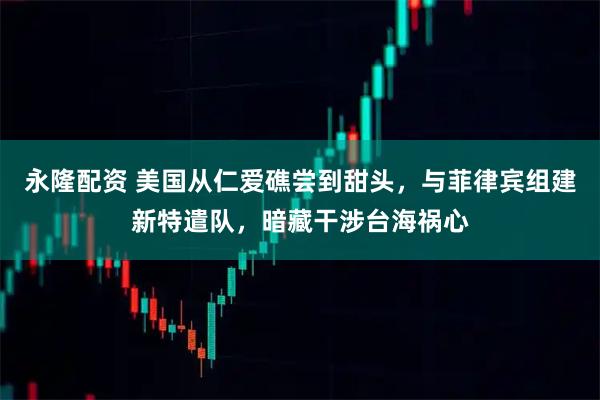 永隆配资 美国从仁爱礁尝到甜头，与菲律宾组建新特遣队，暗藏干涉台海祸心