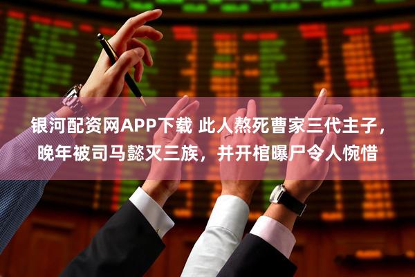 银河配资网APP下载 此人熬死曹家三代主子，晚年被司马懿灭三族，并开棺曝尸令人惋惜