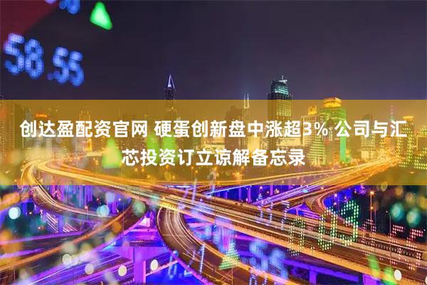 创达盈配资官网 硬蛋创新盘中涨超3% 公司与汇芯投资订立谅解备忘录