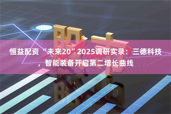 恒益配资 “未来20”2025调研实录：三德科技，智能装备开启第二增长曲线