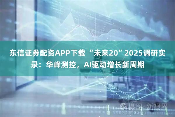 东信证券配资APP下载 “未来20”2025调研实录：华峰测控，AI驱动增长新周期