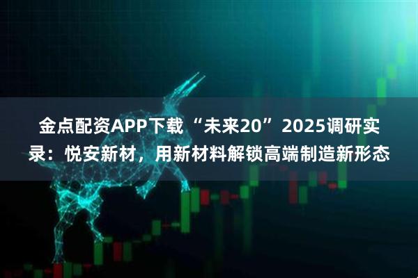 金点配资APP下载 “未来20” 2025调研实录：悦安新材，用新材料解锁高端制造新形态