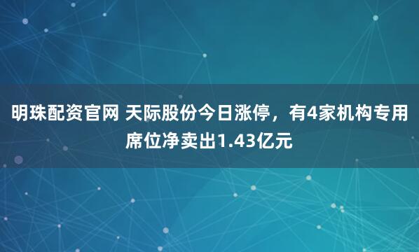 明珠配资官网 天际股份今日涨停，有4家机构专用席位净卖出1.43亿元