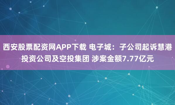 西安股票配资网APP下载 电子城：子公司起诉慧港投资公司及空投集团 涉案金额7.77亿元