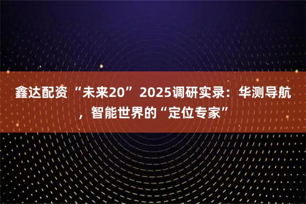 鑫达配资 “未来20” 2025调研实录：华测导航，智能世界的“定位专家”
