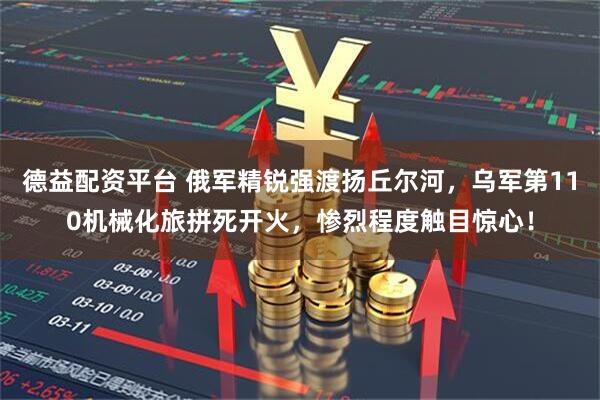 德益配资平台 俄军精锐强渡扬丘尔河，乌军第110机械化旅拼死开火，惨烈程度触目惊心！