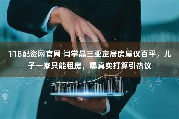 118配资网官网 闫学晶三亚定居房屋仅百平，儿子一家只能租房，曝真实打算引热议