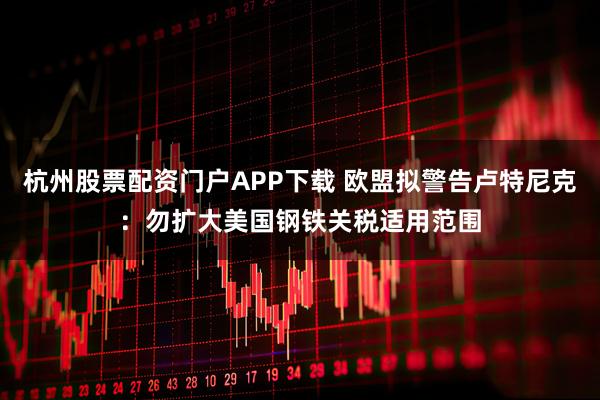 杭州股票配资门户APP下载 欧盟拟警告卢特尼克：勿扩大美国钢铁关税适用范围
