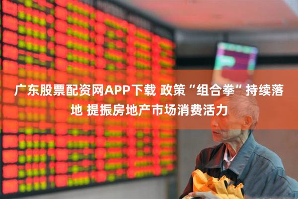 广东股票配资网APP下载 政策“组合拳”持续落地 提振房地产市场消费活力