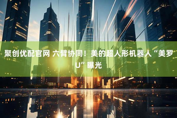 聚创优配官网 六臂协同！美的超人形机器人“美罗U”曝光