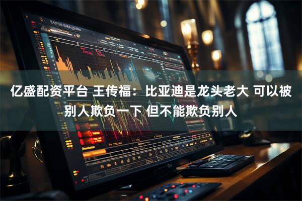 亿盛配资平台 王传福：比亚迪是龙头老大 可以被别人欺负一下 但不能欺负别人