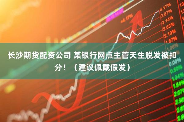 长沙期货配资公司 某银行网点主管天生脱发被扣分！（建议佩戴假发）