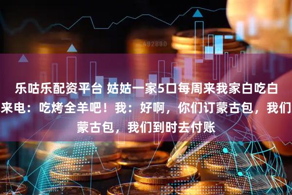 乐咕乐配资平台 姑姑一家5口每周来我家白吃白喝，这周她来电：吃烤全羊吧！我：好啊，你们订蒙古包，我们到时去付账