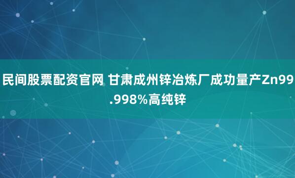 民间股票配资官网 甘肃成州锌冶炼厂成功量产Zn99.998%高纯锌