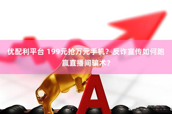 优配利平台 199元抢万元手机？反诈宣传如何跑赢直播间骗术？