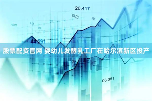 股票配资官网 婴幼儿发酵乳工厂在哈尔滨新区投产