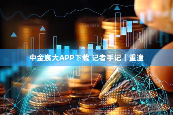 中金宸大APP下载 记者手记｜重逢