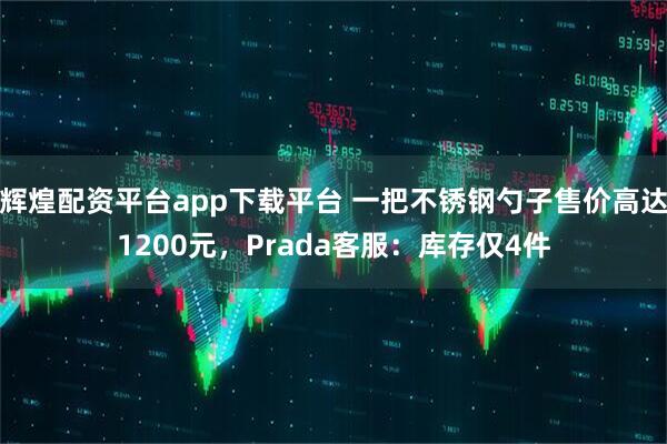 辉煌配资平台app下载平台 一把不锈钢勺子售价高达1200元，Prada客服：库存仅4件