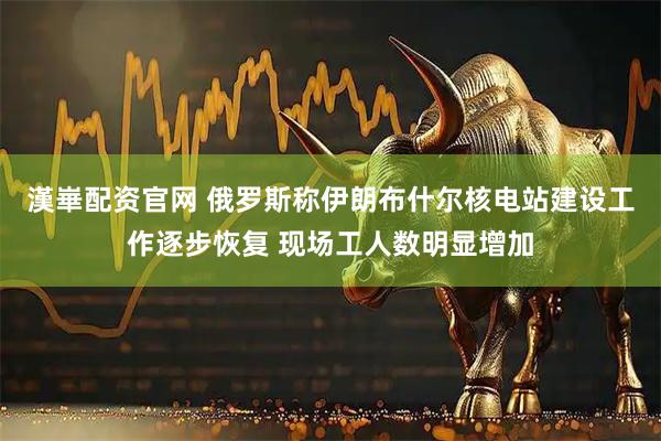 漢崋配资官网 俄罗斯称伊朗布什尔核电站建设工作逐步恢复 现场工人数明显增加