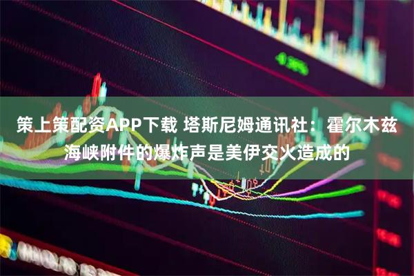 策上策配资APP下载 塔斯尼姆通讯社：霍尔木兹海峡附件的爆炸声是美伊交火造成的