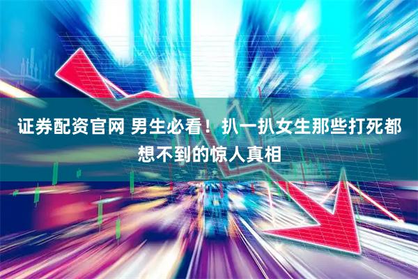 证券配资官网 男生必看！扒一扒女生那些打死都想不到的惊人真相