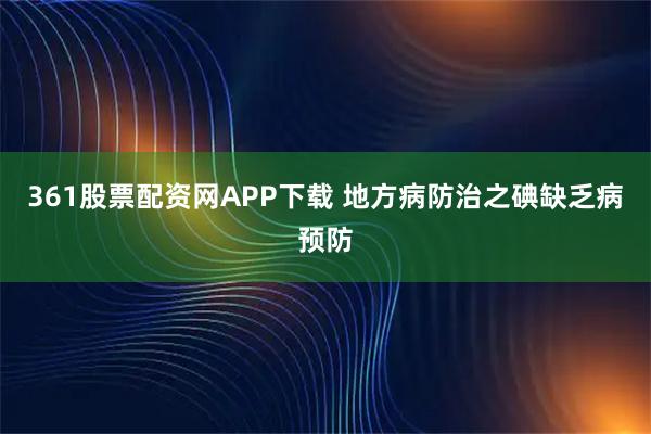 361股票配资网APP下载 地方病防治之碘缺乏病预防