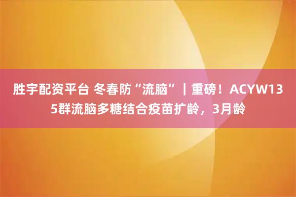 胜宇配资平台 冬春防“流脑”｜重磅！ACYW135群流脑多糖结合疫苗扩龄，3月龄