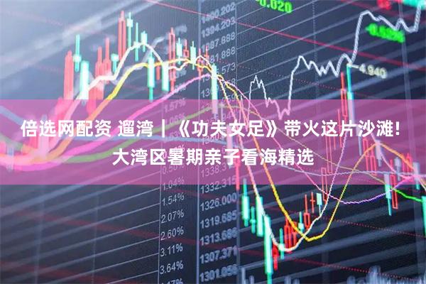 倍选网配资 遛湾｜《功夫女足》带火这片沙滩! 大湾区暑期亲子看海精选